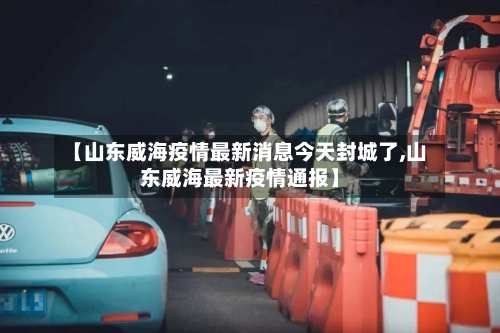 【山东威海疫情最新消息今天封城了,山东威海最新疫情通报】-第2张图片