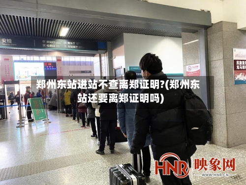 郑州东站进站不查离郑证明?(郑州东站还要离郑证明吗)-第2张图片