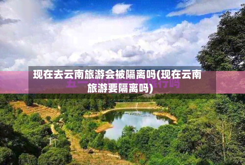 现在去云南旅游会被隔离吗(现在云南旅游要隔离吗)