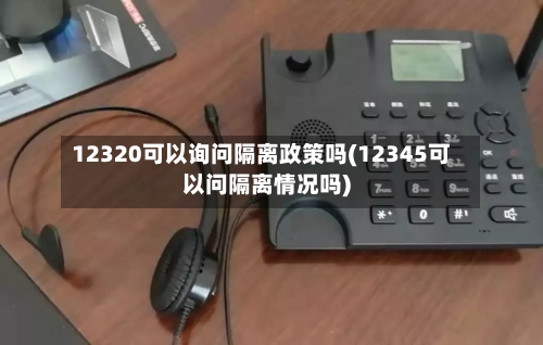 12320可以询问隔离政策吗(12345可以问隔离情况吗)