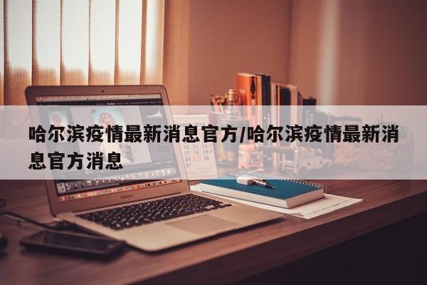 哈尔滨疫情最新消息官方/哈尔滨疫情最新消息官方消息